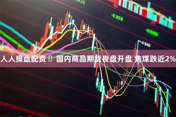 人人操盘配资 ​国内商品期货夜盘开盘 焦煤跌近2%