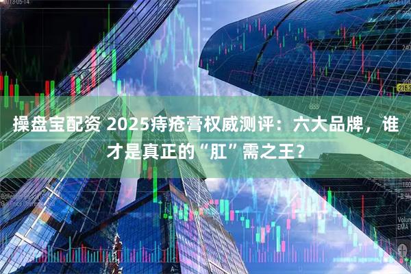 操盘宝配资 2025痔疮膏权威测评：六大品牌，谁才是真正的“肛”需之王？