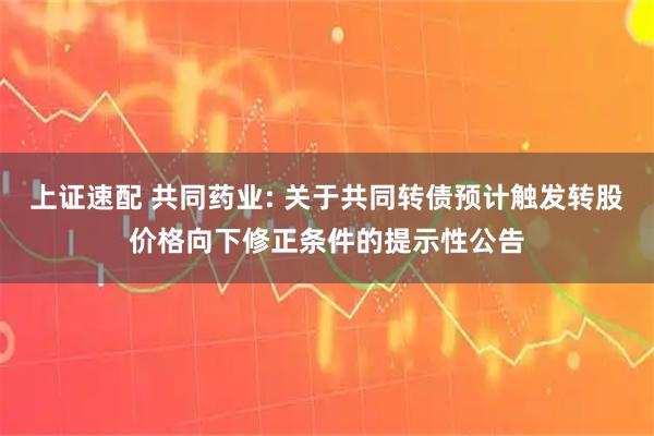上证速配 共同药业: 关于共同转债预计触发转股价格向下修正条件的提示性公告