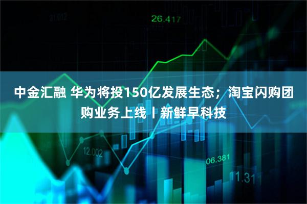 中金汇融 华为将投150亿发展生态；淘宝闪购团购业务上线丨新鲜早科技