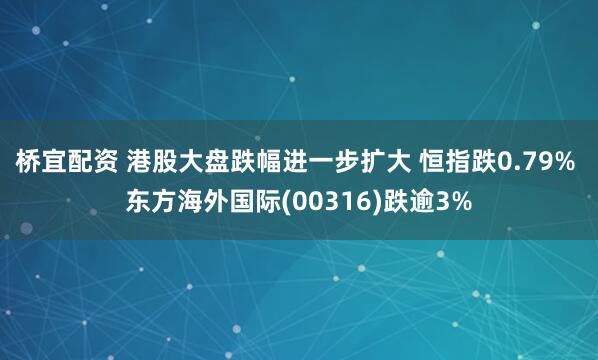桥宜配资 港股大盘跌幅进一步扩大 恒指跌0.79% 东方海外国际(00316)跌逾3%