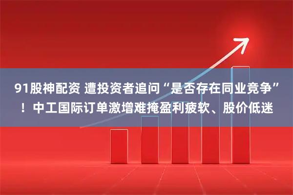91股神配资 遭投资者追问“是否存在同业竞争”！中工国际订单激增难掩盈利疲软、股价低迷