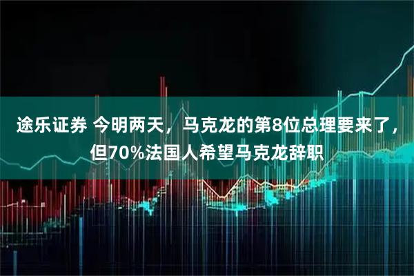 途乐证券 今明两天，马克龙的第8位总理要来了，但70%法国人希望马克龙辞职