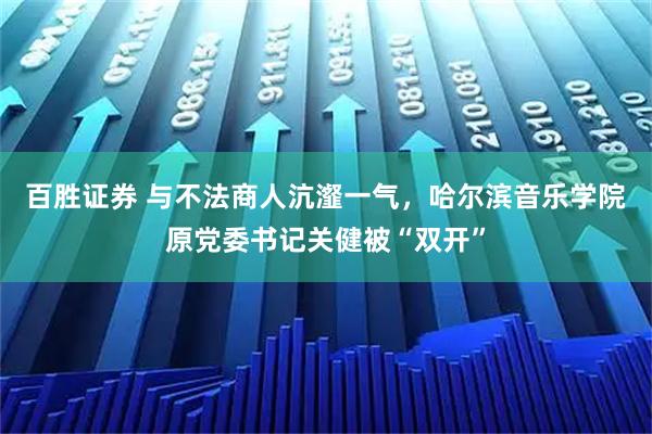 百胜证券 与不法商人沆瀣一气，哈尔滨音乐学院原党委书记关健被“双开”