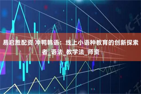 易启胜配资 冲鸭韩语：线上小语种教育的创新探索者_语法_教学法_师资