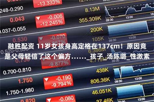 融胜配资 11岁女孩身高定格在137cm！原因竟是父母轻信了这个偏方……_孩子_汤陈璐_性激素