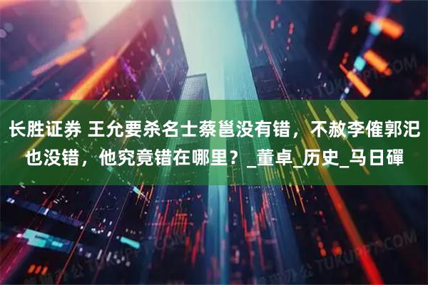 长胜证券 王允要杀名士蔡邕没有错，不赦李傕郭汜也没错，他究竟错在哪里？_董卓_历史_马日磾