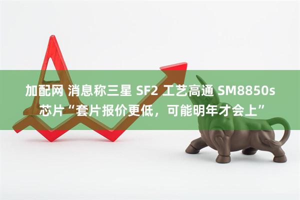 加配网 消息称三星 SF2 工艺高通 SM8850s 芯片“套片报价更低，可能明年才会上”