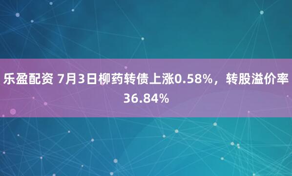 乐盈配资 7月3日柳药转债上涨0.58%，转股溢价率36.84%