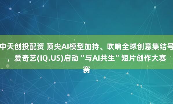 中天创投配资 顶尖AI模型加持、吹响全球创意集结号，爱奇艺(IQ.US)启动“与AI共生”短片创作大赛