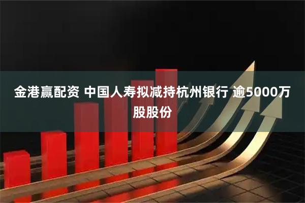 金港赢配资 中国人寿拟减持杭州银行 逾5000万股股份