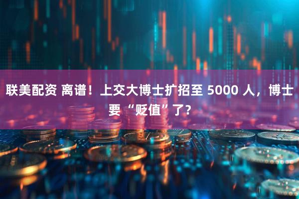 联美配资 离谱！上交大博士扩招至 5000 人，博士要 “贬值”了？