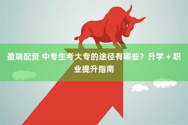 盈瑞配资 中专生考大专的途径有哪些？升学 + 职业提升指南