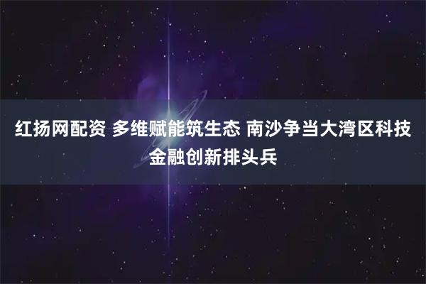 红扬网配资 多维赋能筑生态 南沙争当大湾区科技金融创新排头兵