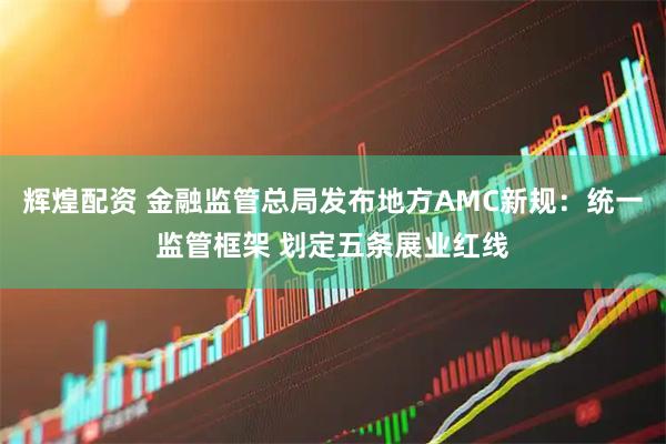 辉煌配资 金融监管总局发布地方AMC新规：统一监管框架 划定五条展业红线