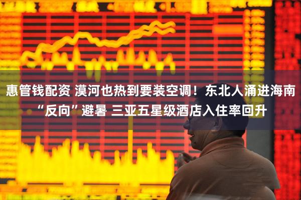惠管钱配资 漠河也热到要装空调！东北人涌进海南“反向”避暑 三亚五星级酒店入住率回升