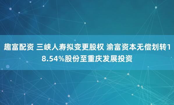 趣富配资 三峡人寿拟变更股权 渝富资本无偿划转18.54%股份至重庆发展投资